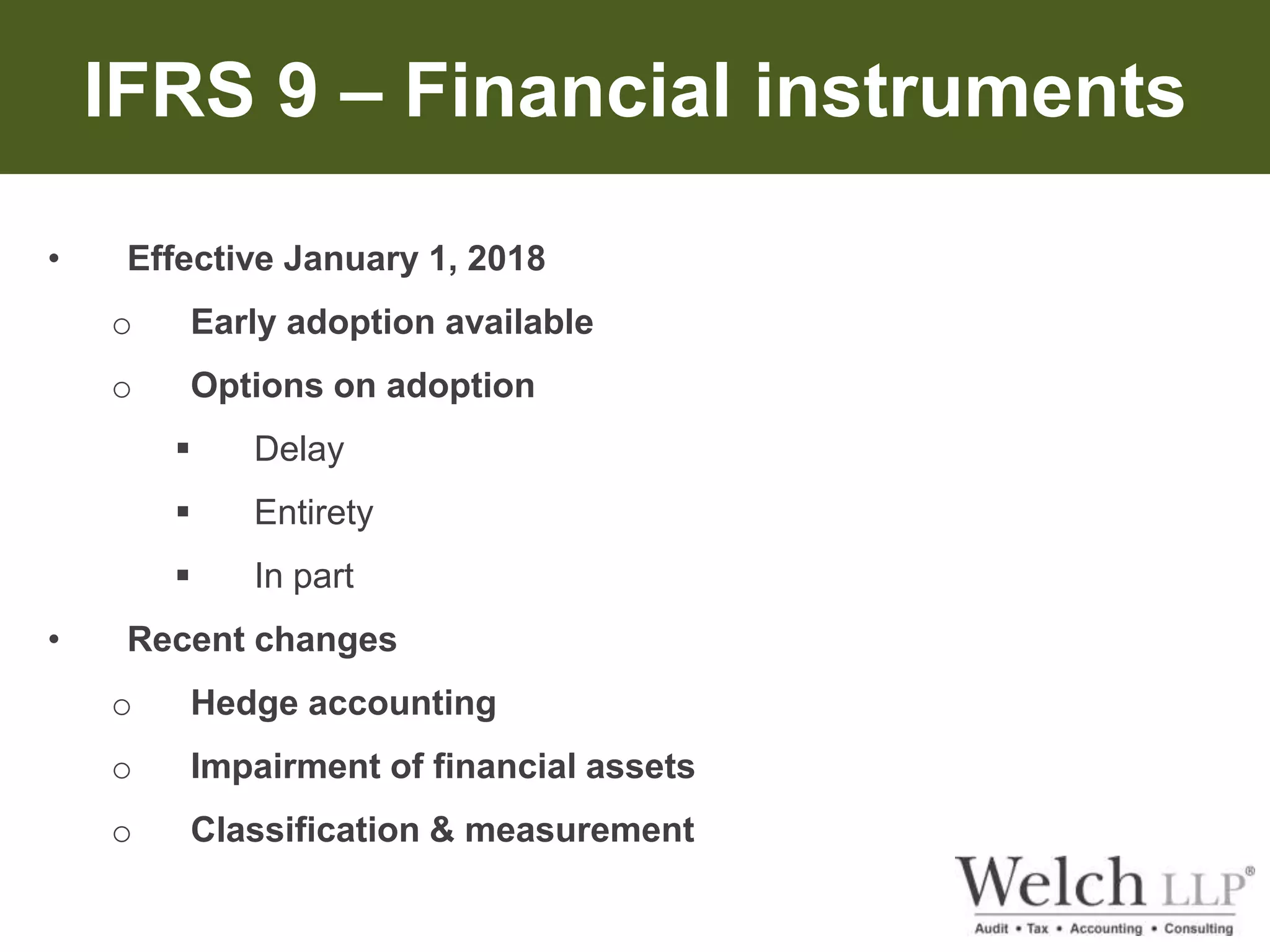 IFRS 9 – Financial instruments 
• Effective January 1, 2018 
o Early adoption available 
o Options on adoption 
 Delay 
 Entirety 
 In part 
• Recent changes 
o Hedge accounting 
o Impairment of financial assets 
o Classification & measurement 
 