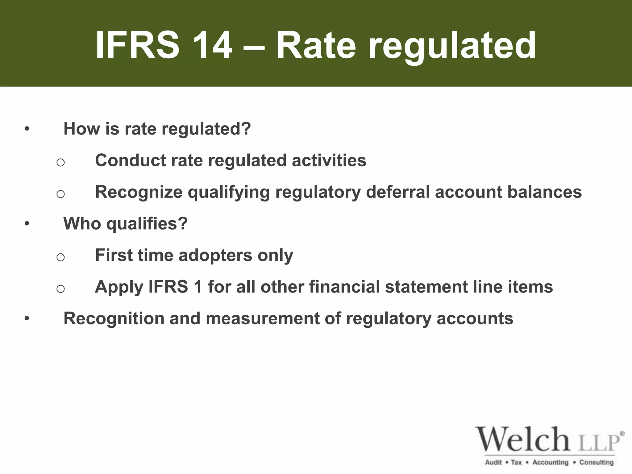 IFRS 14 – Rate regulated 
• How is rate regulated? 
o Conduct rate regulated activities 
o Recognize qualifying regulatory deferral account balances 
• Who qualifies? 
o First time adopters only 
o Apply IFRS 1 for all other financial statement line items 
• Recognition and measurement of regulatory accounts 
 