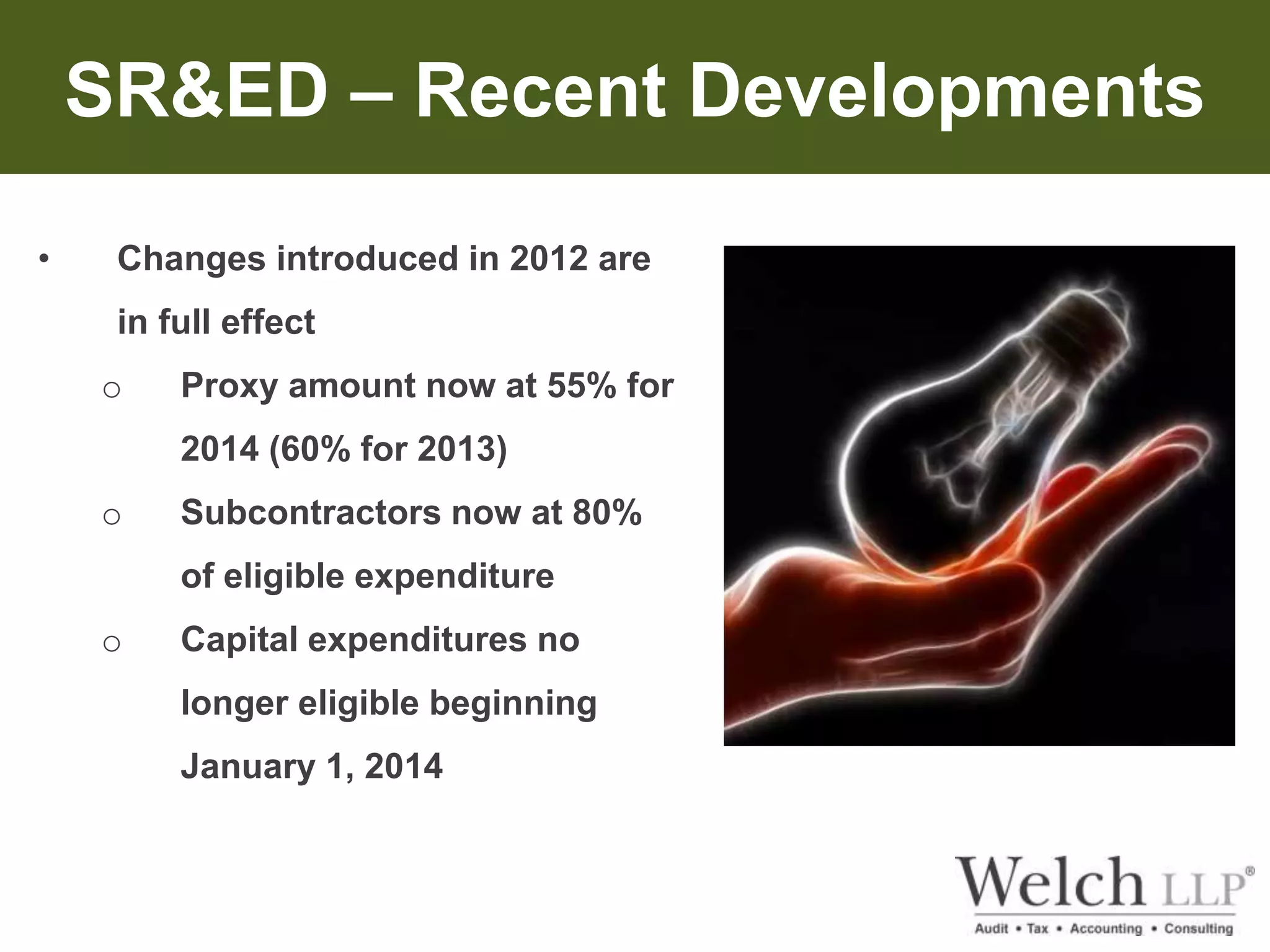 SR&ED – Recent Developments 
• Changes introduced in 2012 are 
in full effect 
o Proxy amount now at 55% for 
2014 (60% for 2013) 
o Subcontractors now at 80% 
of eligible expenditure 
o Capital expenditures no 
longer eligible beginning 
January 1, 2014 
 