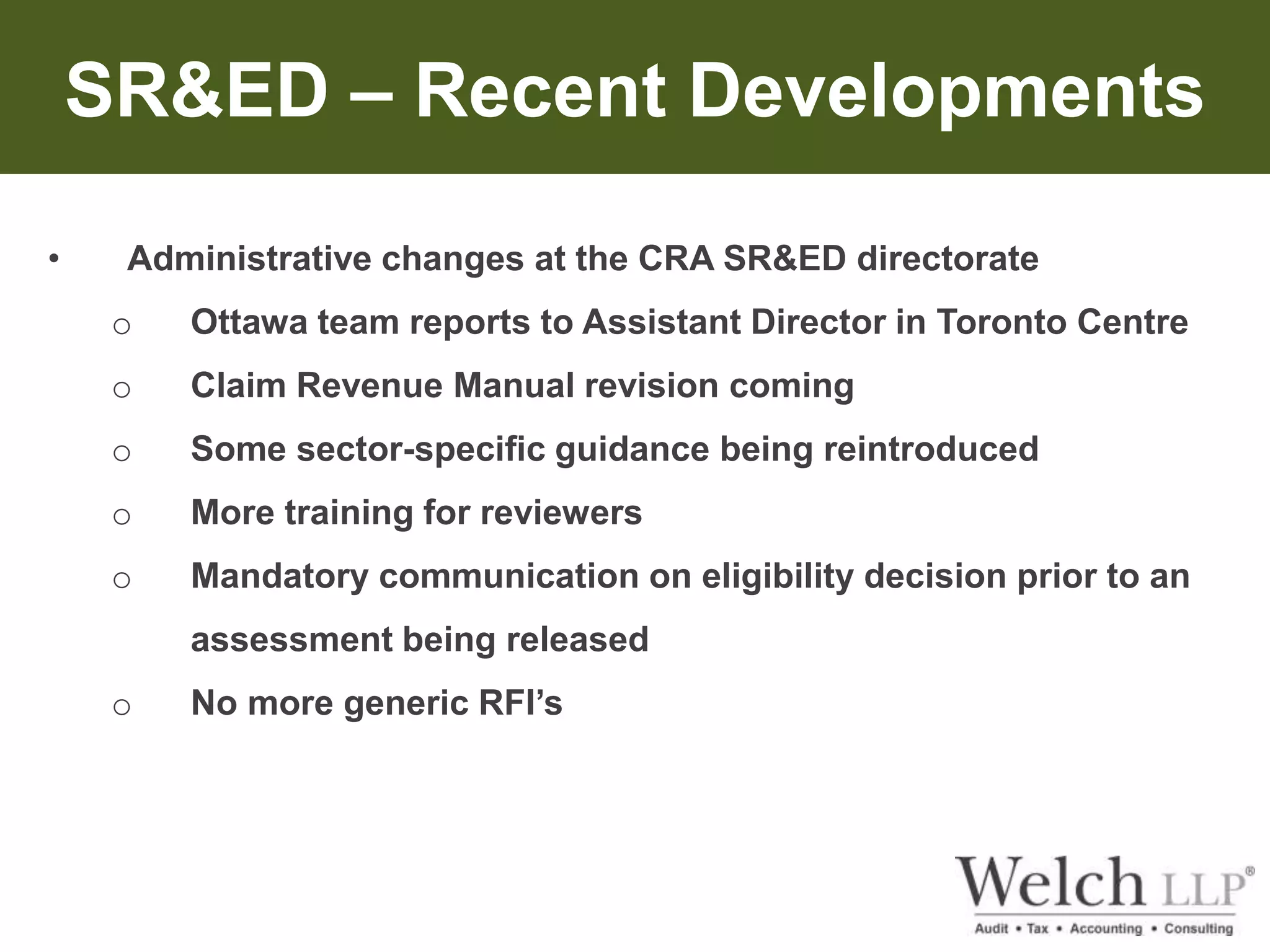 SR&ED – Recent Developments 
• Administrative changes at the CRA SR&ED directorate 
o Ottawa team reports to Assistant Director in Toronto Centre 
o Claim Revenue Manual revision coming 
o Some sector-specific guidance being reintroduced 
o More training for reviewers 
o Mandatory communication on eligibility decision prior to an 
assessment being released 
o No more generic RFI’s 
 