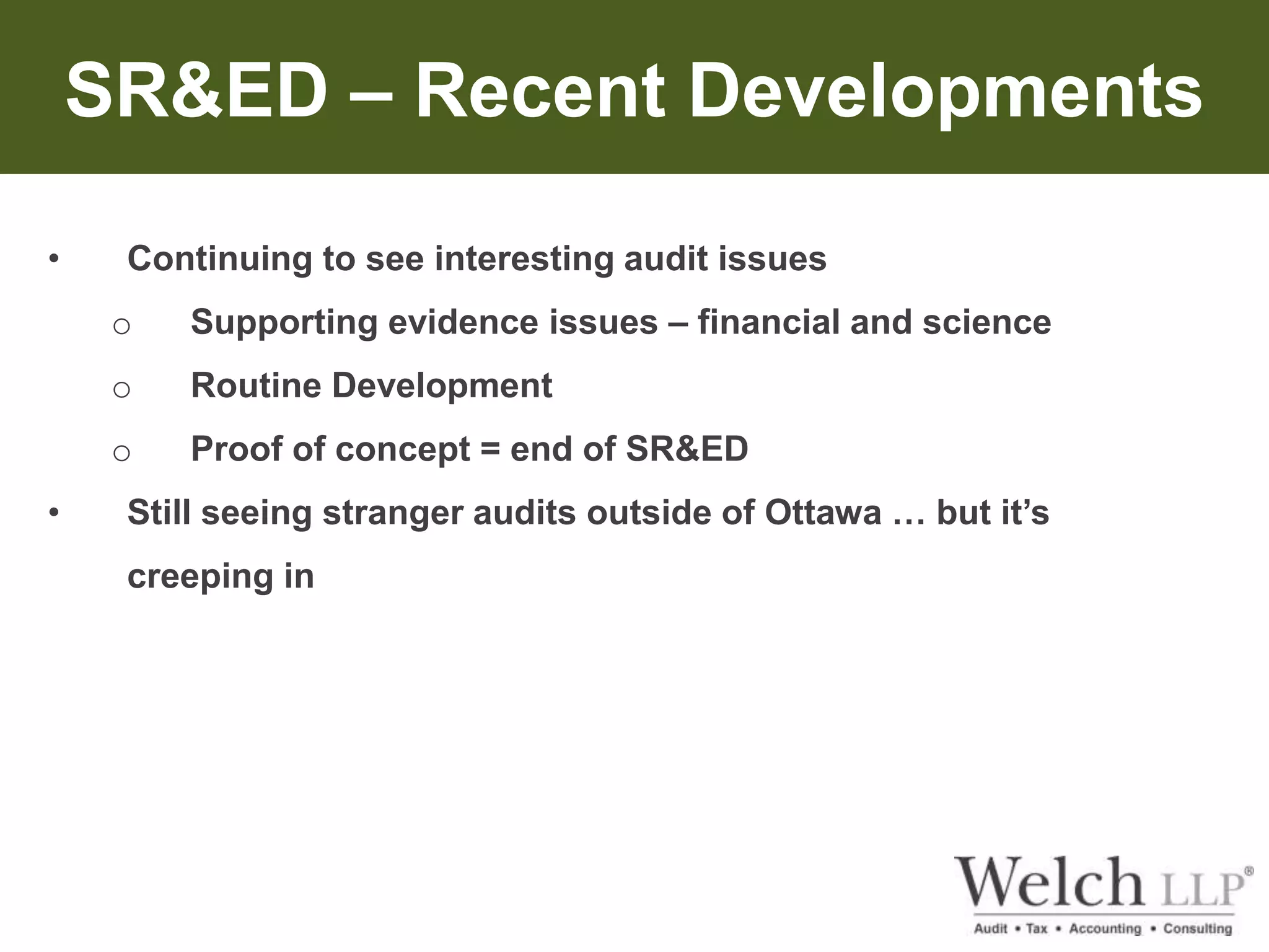 SR&ED – Recent Developments 
• Continuing to see interesting audit issues 
o Supporting evidence issues – financial and science 
o Routine Development 
o Proof of concept = end of SR&ED 
• Still seeing stranger audits outside of Ottawa … but it’s 
creeping in 
 