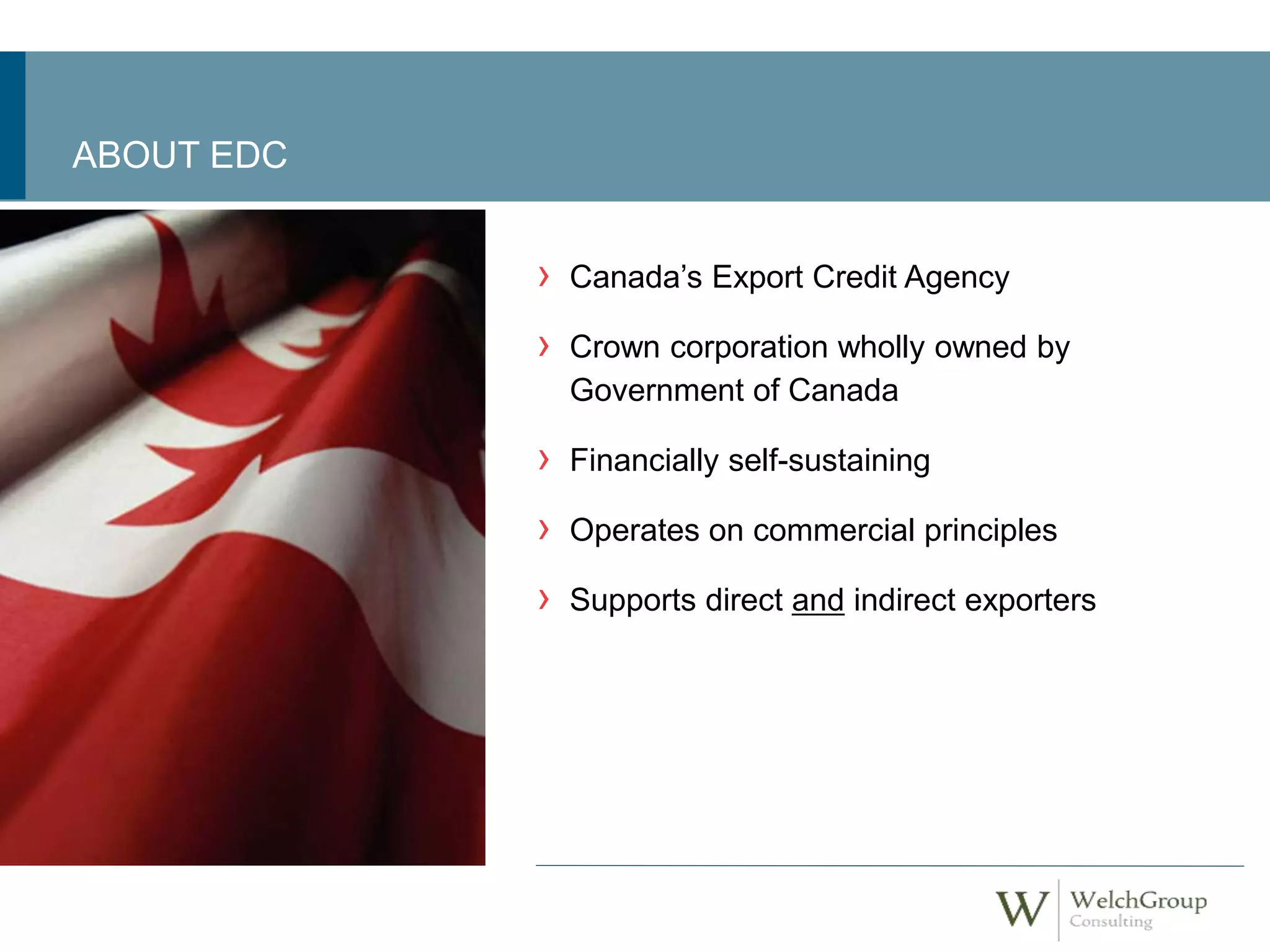 › Canada’s Export Credit Agency 
› Crown corporation wholly owned by 
Government of Canada 
› Financially self-sustaining 
› Operates on commercial principles 
› Supports direct and indirect exporters 
ABOUT EDC 
 