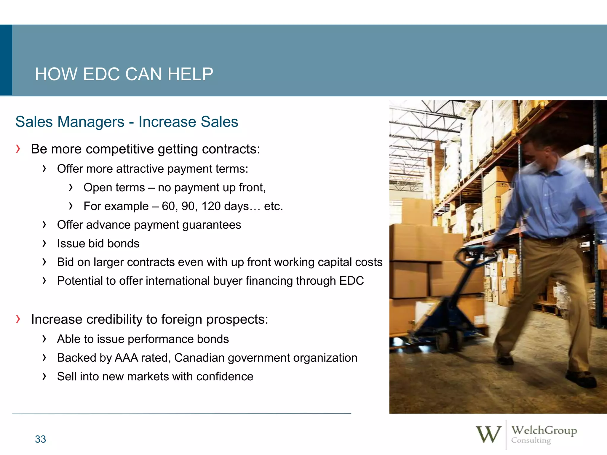 HOW EDC CAN HELP 
Sales Managers - Increase Sales 
› Be more competitive getting contracts: 
› Offer more attractive payment terms: 
33 
› Open terms – no payment up front, 
› For example – 60, 90, 120 days… etc. 
› Offer advance payment guarantees 
› Issue bid bonds 
› Bid on larger contracts even with up front working capital costs 
› Potential to offer international buyer financing through EDC 
› Increase credibility to foreign prospects: 
› Able to issue performance bonds 
› Backed by AAA rated, Canadian government organization 
› Sell into new markets with confidence 
 