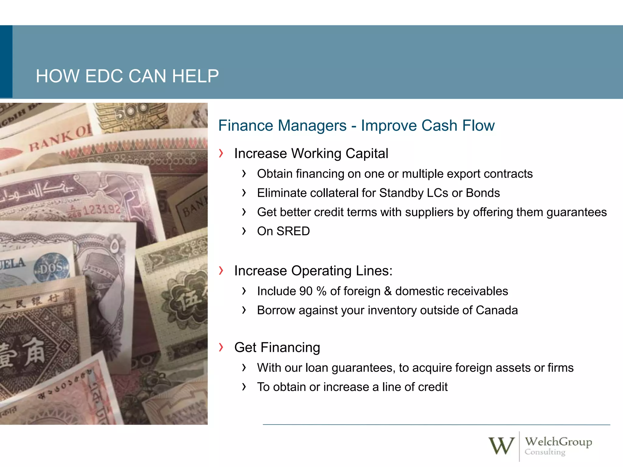 HOW EDC CAN HELP 
Finance Managers - Improve Cash Flow 
› Increase Working Capital 
› Obtain financing on one or multiple export contracts 
› Eliminate collateral for Standby LCs or Bonds 
› Get better credit terms with suppliers by offering them guarantees 
› On SRED 
› Increase Operating Lines: 
› Include 90 % of foreign & domestic receivables 
› Borrow against your inventory outside of Canada 
› Get Financing 
› With our loan guarantees, to acquire foreign assets or firms 
› To obtain or increase a line of credit 
 