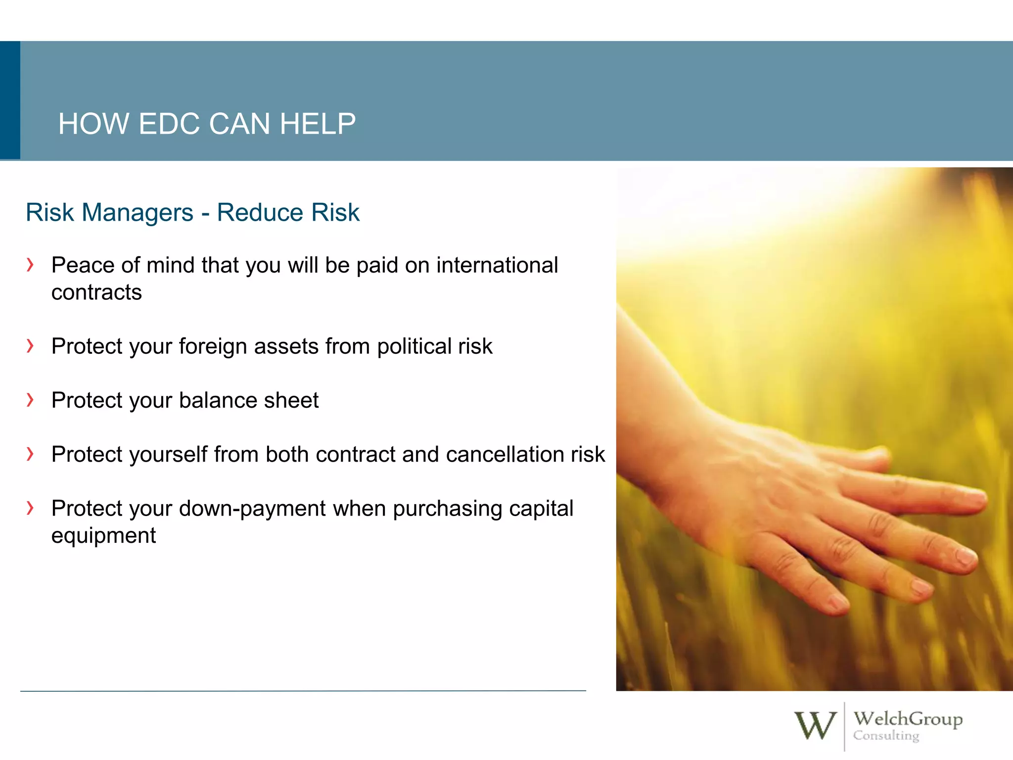HOW EDC CAN HELP 
Risk Managers - Reduce Risk 
› Peace of mind that you will be paid on international 
contracts 
› Protect your foreign assets from political risk 
› Protect your balance sheet 
› Protect yourself from both contract and cancellation risk 
› Protect your down-payment when purchasing capital 
equipment 
 
