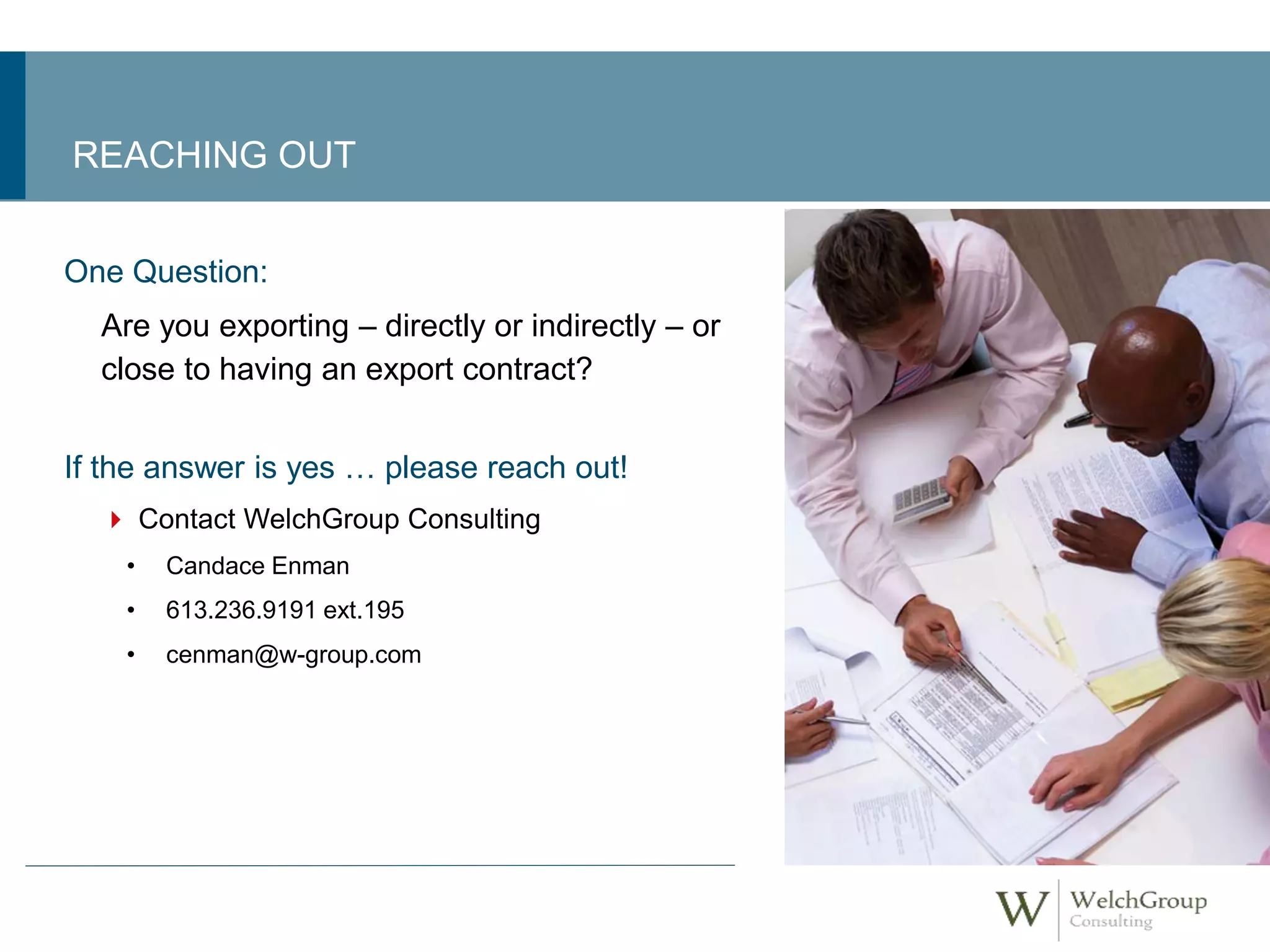 REACHING OUT 
One Question: 
Are you exporting – directly or indirectly – or 
close to having an export contract? 
If the answer is yes … please reach out! 
 Contact WelchGroup Consulting 
• Candace Enman 
• 613.236.9191 ext.195 
• cenman@w-group.com 
 