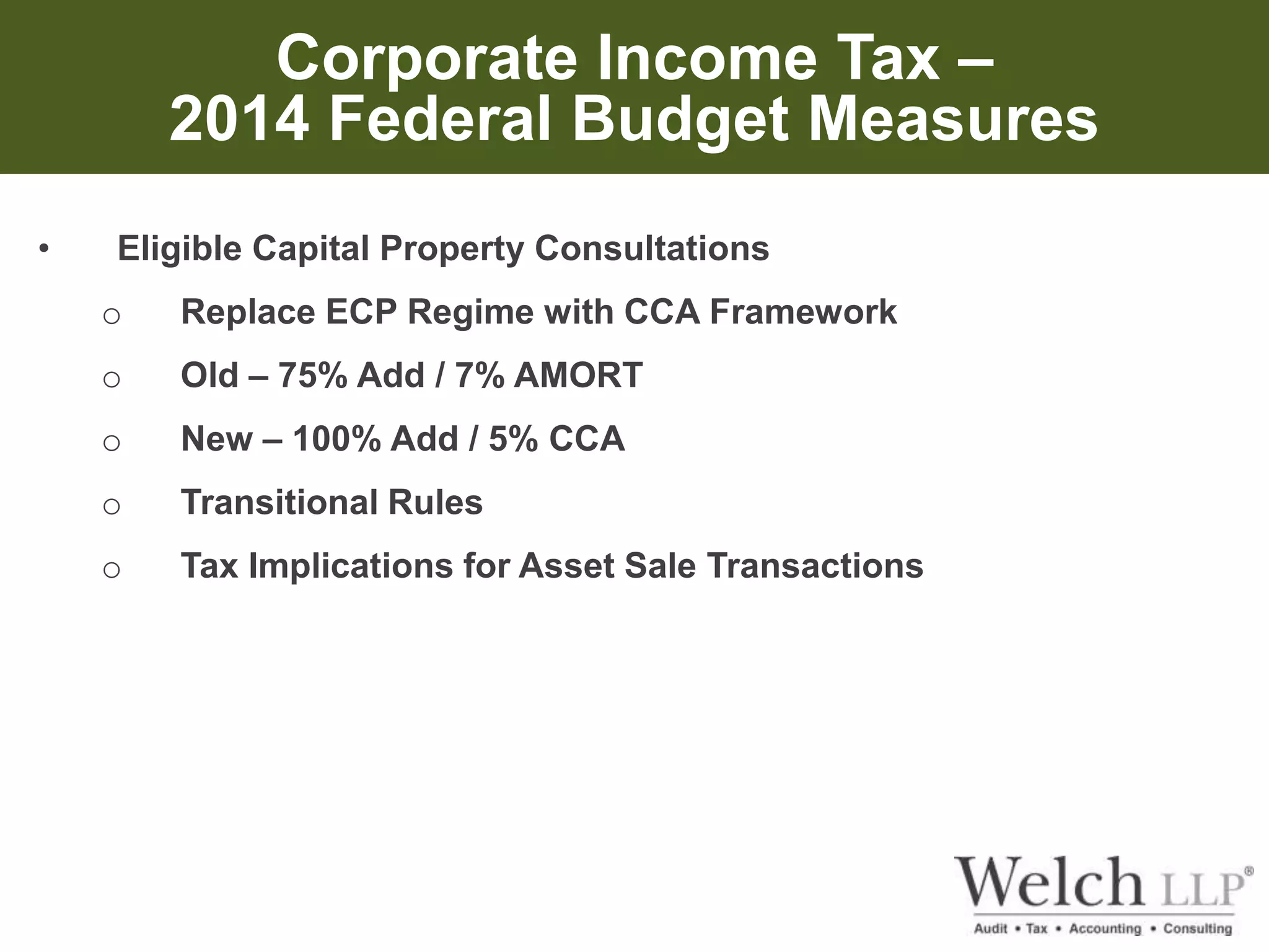 Corporate Income Tax – 
2014 Federal Budget Measures 
• Eligible Capital Property Consultations 
o Replace ECP Regime with CCA Framework 
o Old – 75% Add / 7% AMORT 
o New – 100% Add / 5% CCA 
o Transitional Rules 
o Tax Implications for Asset Sale Transactions 
 