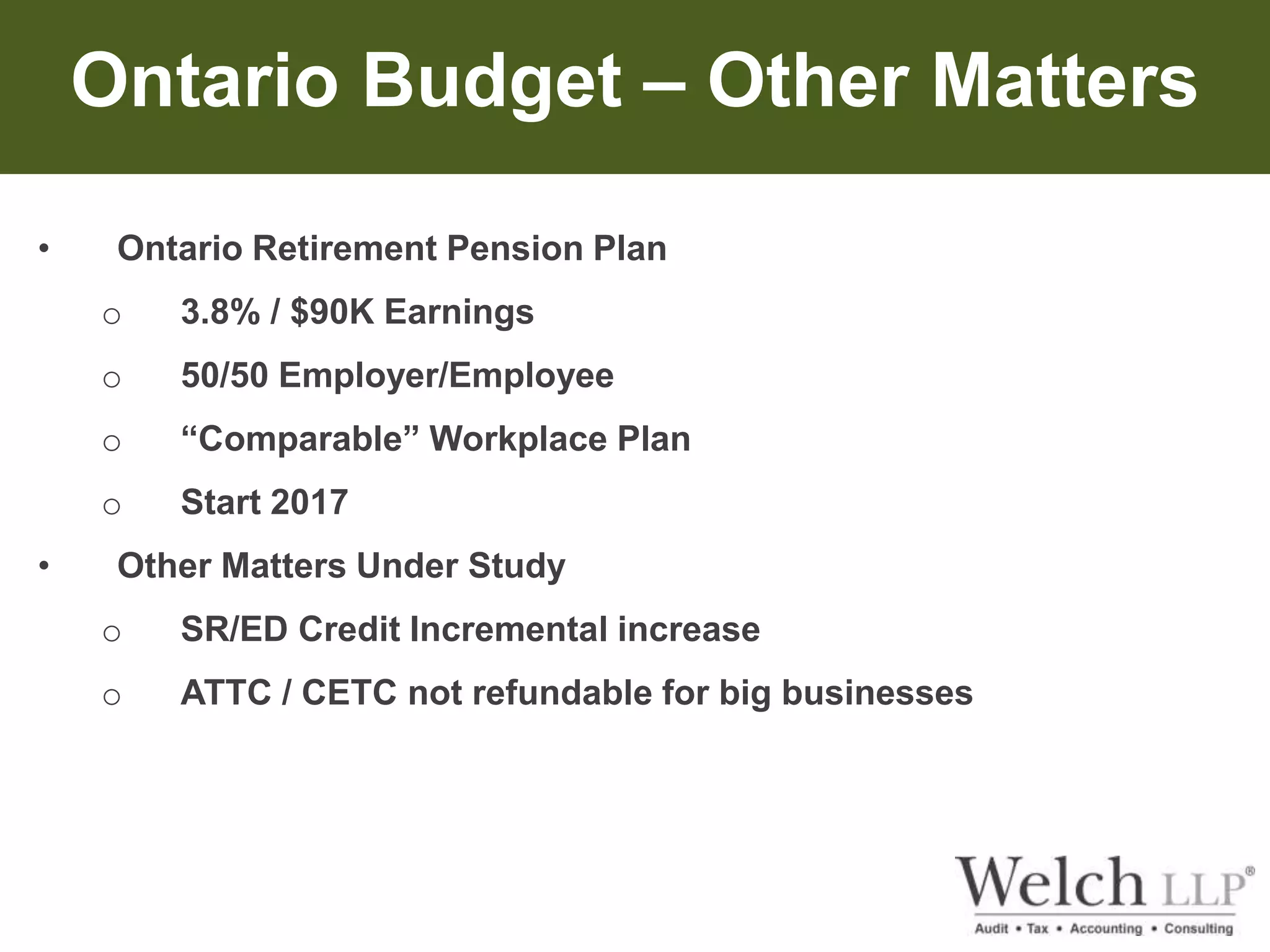 Ontario Budget – Other Matters 
• Ontario Retirement Pension Plan 
o 3.8% / $90K Earnings 
o 50/50 Employer/Employee 
o “Comparable” Workplace Plan 
o Start 2017 
• Other Matters Under Study 
o SR/ED Credit Incremental increase 
o ATTC / CETC not refundable for big businesses 
 