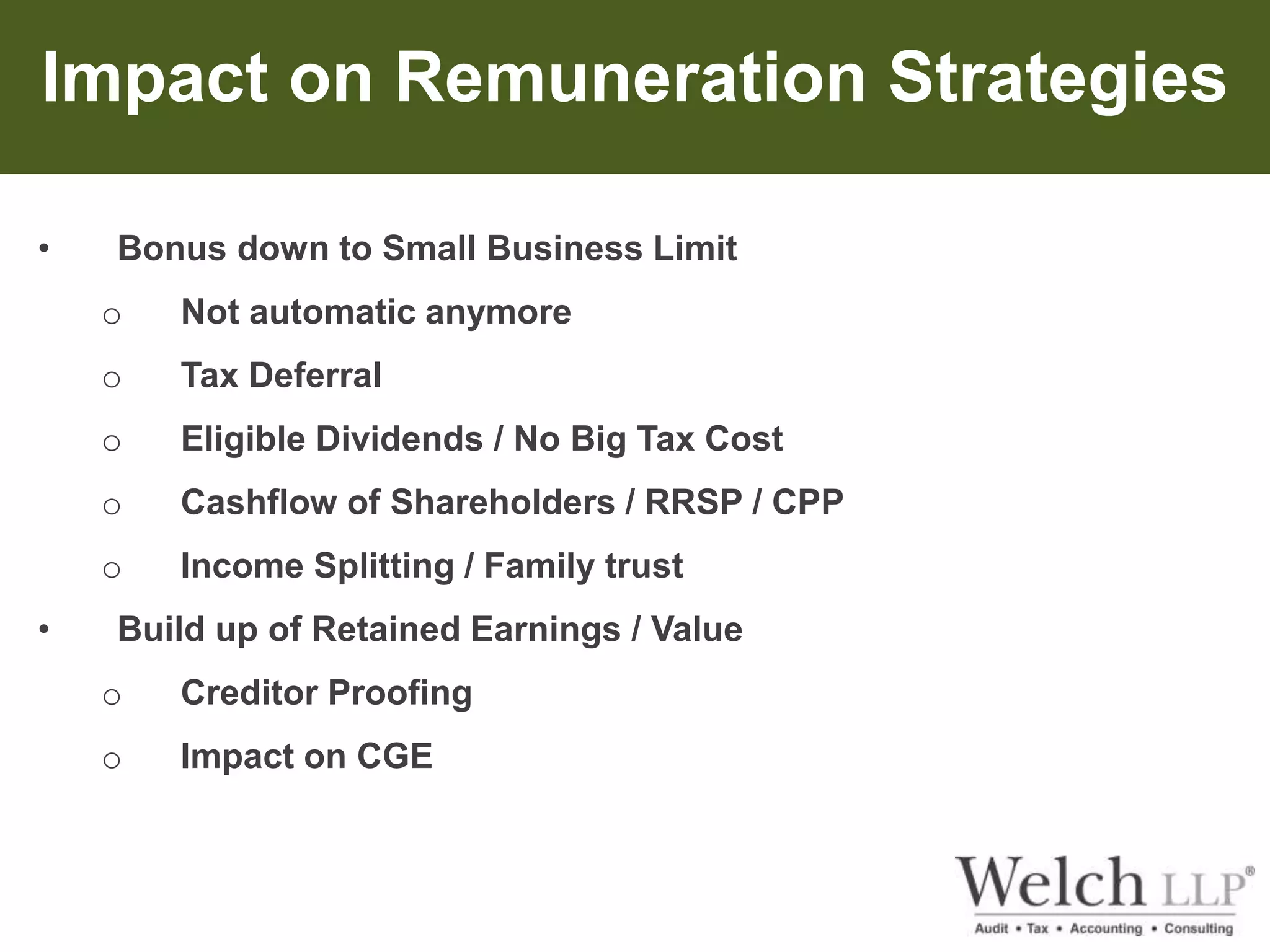 Impact on Remuneration Strategies 
• Bonus down to Small Business Limit 
o Not automatic anymore 
o Tax Deferral 
o Eligible Dividends / No Big Tax Cost 
o Cashflow of Shareholders / RRSP / CPP 
o Income Splitting / Family trust 
• Build up of Retained Earnings / Value 
o Creditor Proofing 
o Impact on CGE 
 