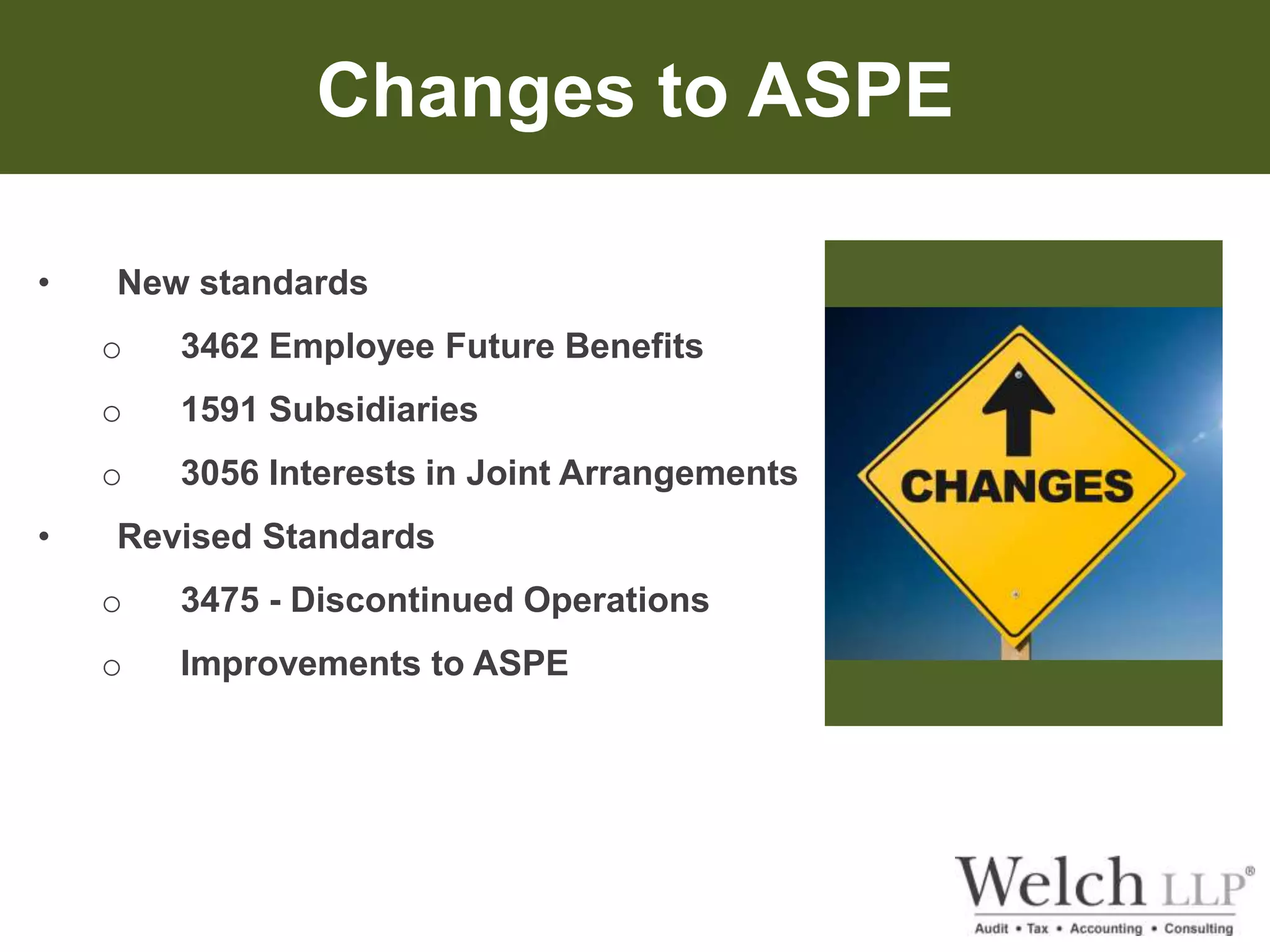 Changes to ASPE 
• New standards 
o 3462 Employee Future Benefits 
o 1591 Subsidiaries 
o 3056 Interests in Joint Arrangements 
• Revised Standards 
o 3475 - Discontinued Operations 
o Improvements to ASPE 
 