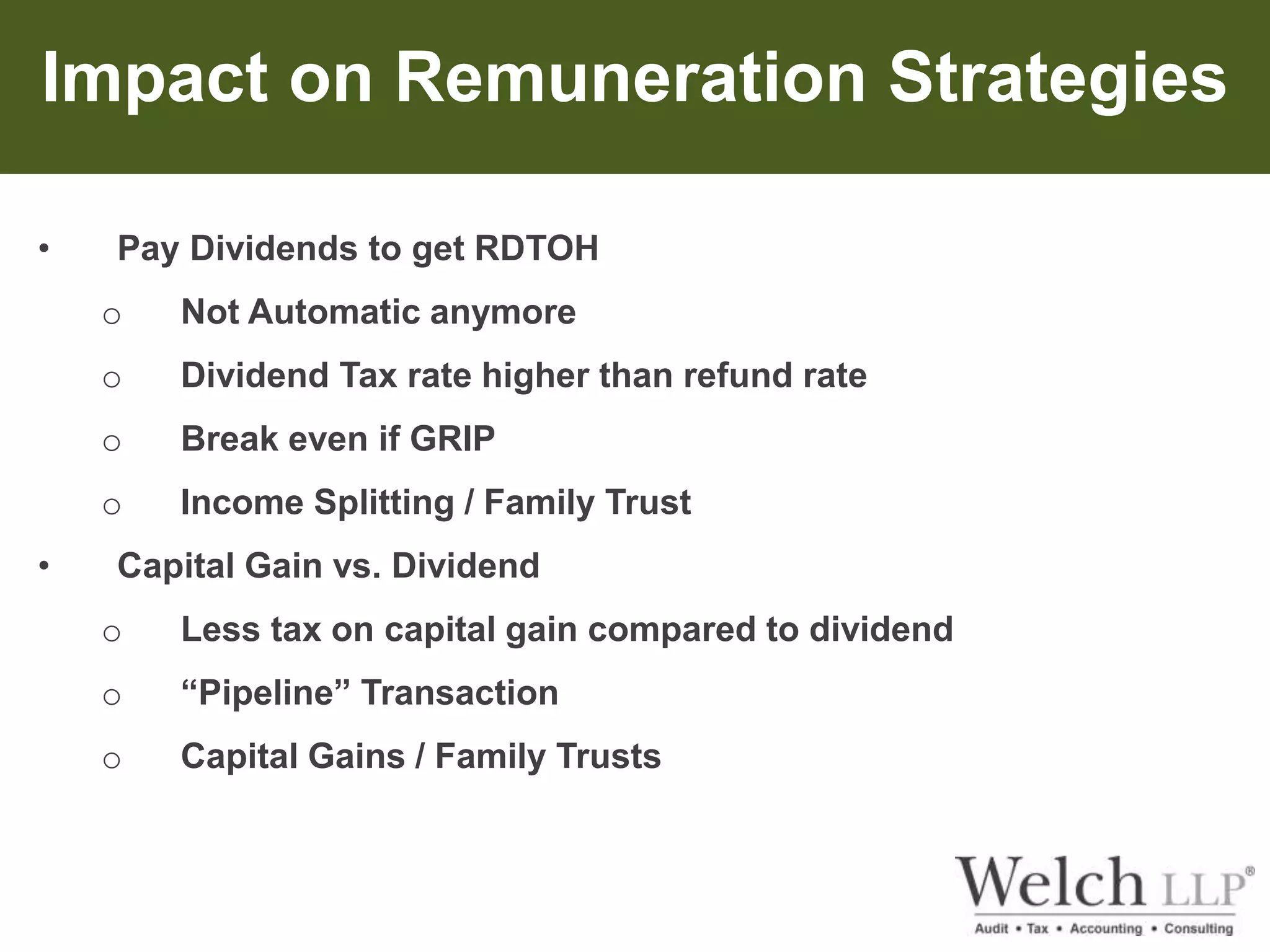 Impact on Remuneration Strategies 
• Pay Dividends to get RDTOH 
o Not Automatic anymore 
o Dividend Tax rate higher than refund rate 
o Break even if GRIP 
o Income Splitting / Family Trust 
• Capital Gain vs. Dividend 
o Less tax on capital gain compared to dividend 
o “Pipeline” Transaction 
o Capital Gains / Family Trusts 
 