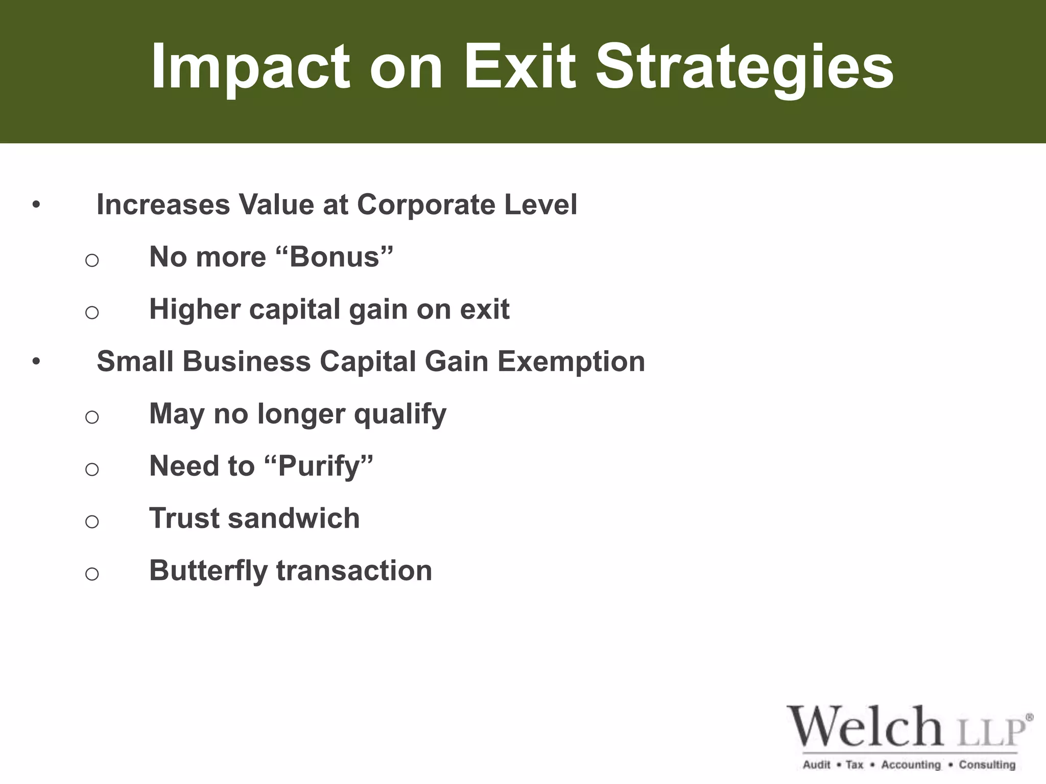 Impact on Exit Strategies 
• Increases Value at Corporate Level 
o No more “Bonus” 
o Higher capital gain on exit 
• Small Business Capital Gain Exemption 
o May no longer qualify 
o Need to “Purify” 
o Trust sandwich 
o Butterfly transaction 
 