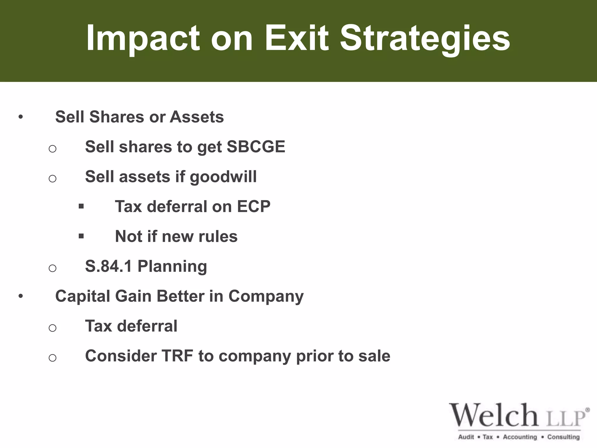Impact on Exit Strategies 
• Sell Shares or Assets 
o Sell shares to get SBCGE 
o Sell assets if goodwill 
 Tax deferral on ECP 
 Not if new rules 
o S.84.1 Planning 
• Capital Gain Better in Company 
o Tax deferral 
o Consider TRF to company prior to sale 
 