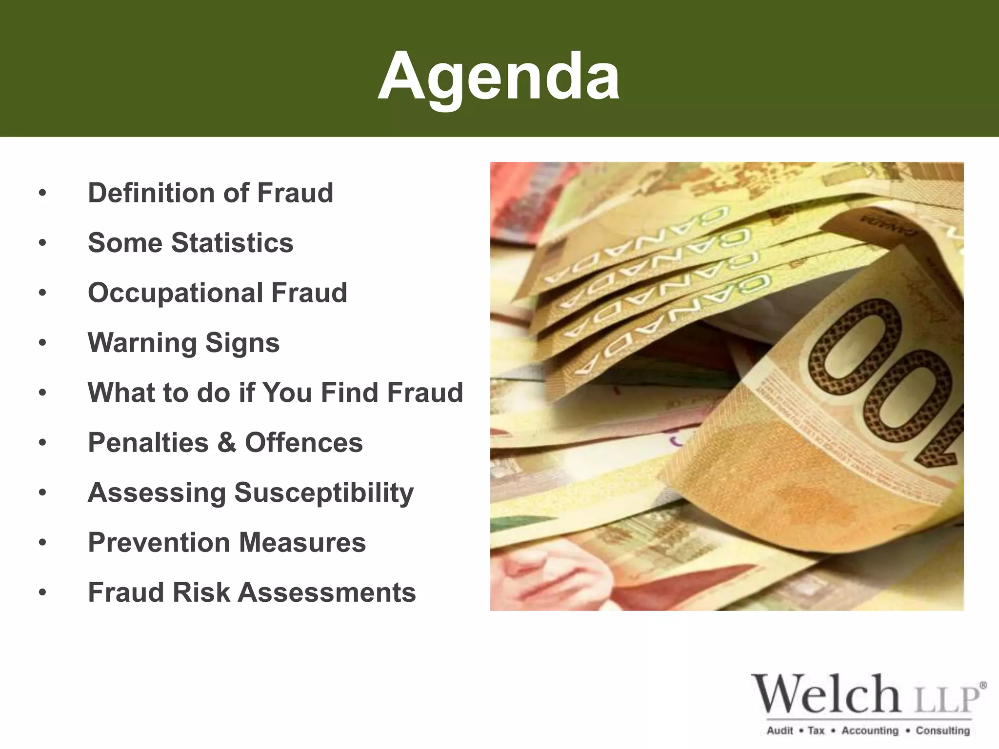 Agenda 
• Definition of Fraud 
• Some Statistics 
• Occupational Fraud 
• Warning Signs 
• What to do if You Find Fraud 
• Penalties & Offences 
• Assessing Susceptibility 
• Prevention Measures 
• Fraud Risk Assessments 
 