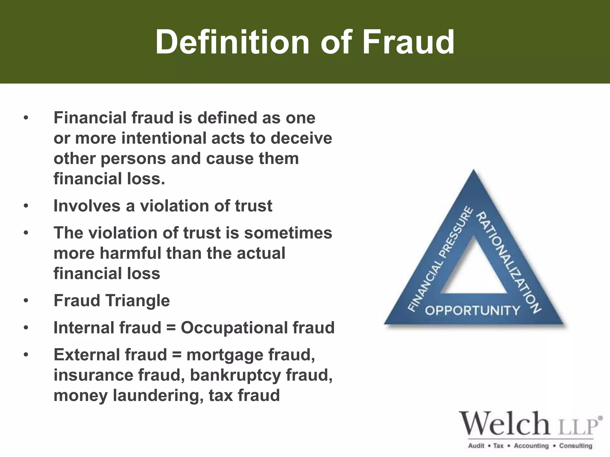 Definition of Fraud 
• Financial fraud is defined as one 
or more intentional acts to deceive 
other persons and cause them 
financial loss. 
• Involves a violation of trust 
• The violation of trust is sometimes 
more harmful than the actual 
financial loss 
• Fraud Triangle 
• Internal fraud = Occupational fraud 
• External fraud = mortgage fraud, 
insurance fraud, bankruptcy fraud, 
money laundering, tax fraud 
 