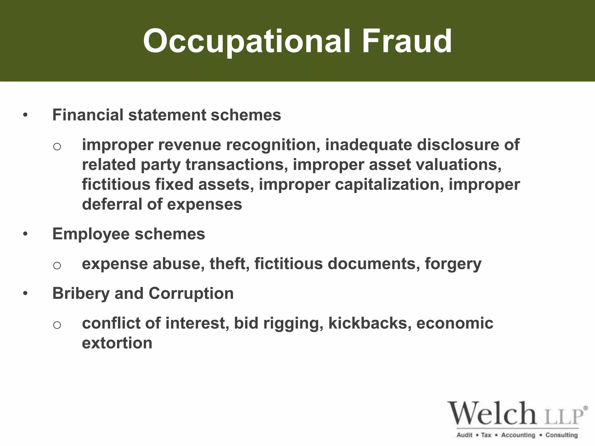 Occupational Fraud 
• Financial statement schemes 
o improper revenue recognition, inadequate disclosure of 
related party transactions, improper asset valuations, 
fictitious fixed assets, improper capitalization, improper 
deferral of expenses 
• Employee schemes 
o expense abuse, theft, fictitious documents, forgery 
• Bribery and Corruption 
o conflict of interest, bid rigging, kickbacks, economic 
extortion 
 
