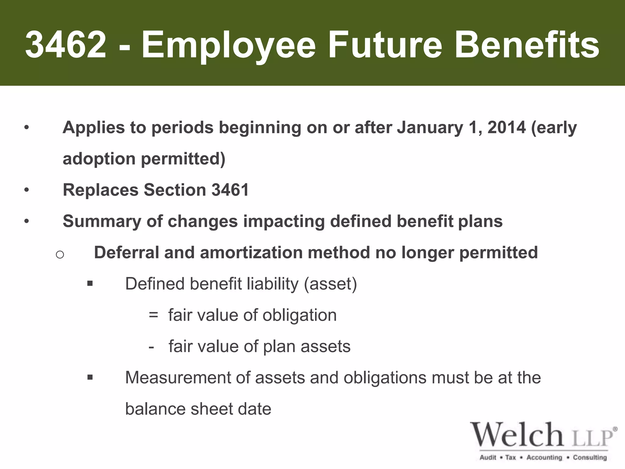 3462 - Employee Future Benefits 
• Applies to periods beginning on or after January 1, 2014 (early 
adoption permitted) 
• Replaces Section 3461 
• Summary of changes impacting defined benefit plans 
o Deferral and amortization method no longer permitted 
 Defined benefit liability (asset) 
= fair value of obligation 
- fair value of plan assets 
 Measurement of assets and obligations must be at the 
balance sheet date 
 