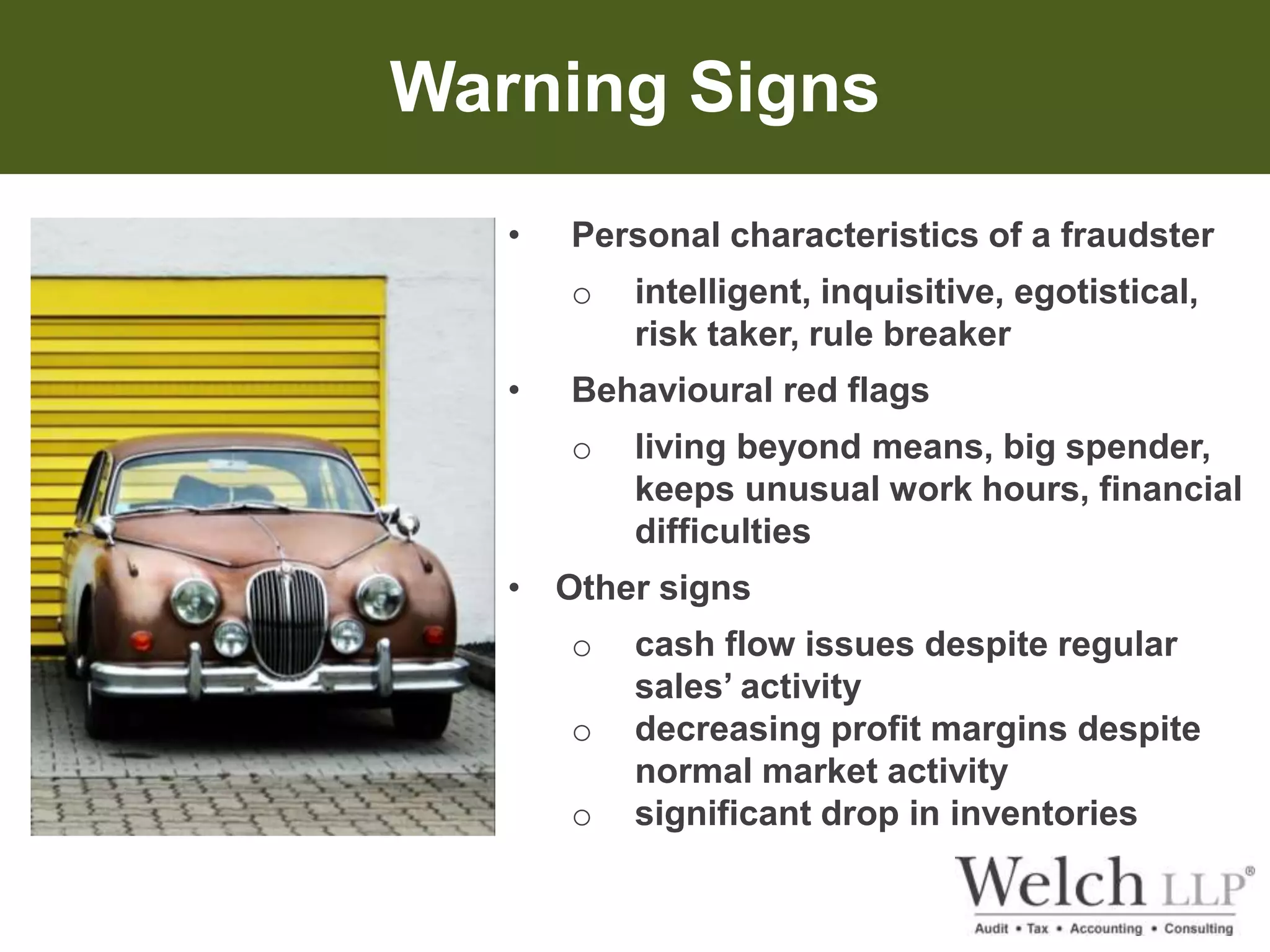 Warning Signs 
• Personal characteristics of a fraudster 
o intelligent, inquisitive, egotistical, 
risk taker, rule breaker 
• Behavioural red flags 
o living beyond means, big spender, 
keeps unusual work hours, financial 
difficulties 
• Other signs 
o cash flow issues despite regular 
sales’ activity 
o decreasing profit margins despite 
normal market activity 
o significant drop in inventories 
 