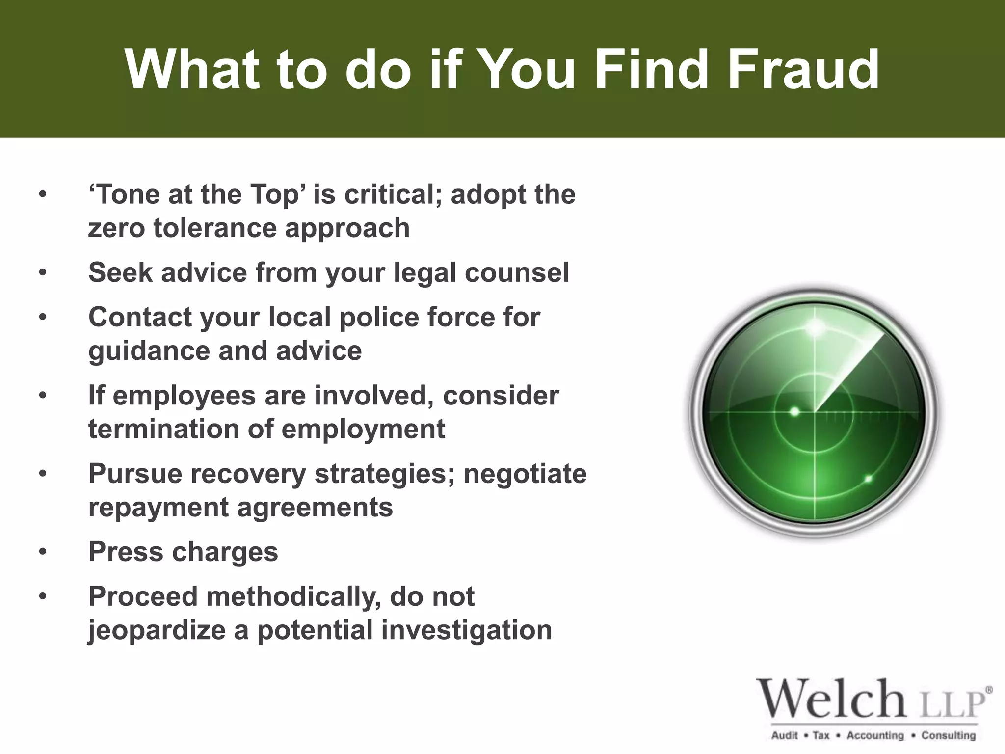 What to do if You Find Fraud 
• ‘Tone at the Top’ is critical; adopt the 
zero tolerance approach 
• Seek advice from your legal counsel 
• Contact your local police force for 
guidance and advice 
• If employees are involved, consider 
termination of employment 
• Pursue recovery strategies; negotiate 
repayment agreements 
• Press charges 
• Proceed methodically, do not 
jeopardize a potential investigation 
 