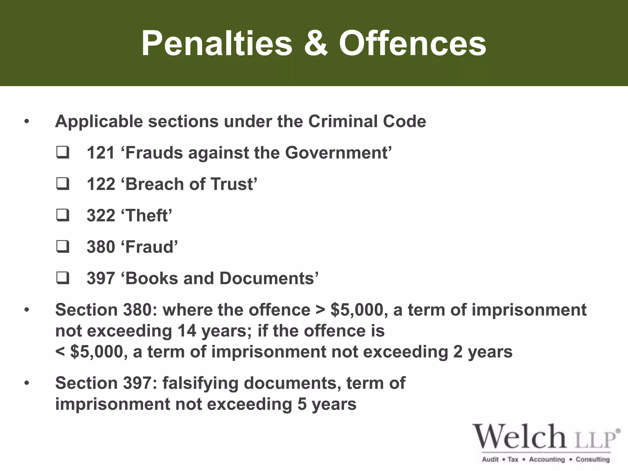 Penalties & Offences 
• Applicable sections under the Criminal Code 
 121 ‘Frauds against the Government’ 
 122 ‘Breach of Trust’ 
 322 ‘Theft’ 
 380 ‘Fraud’ 
 397 ‘Books and Documents’ 
• Section 380: where the offence > $5,000, a term of imprisonment 
not exceeding 14 years; if the offence is 
< $5,000, a term of imprisonment not exceeding 2 years 
• Section 397: falsifying documents, term of 
imprisonment not exceeding 5 years 
 