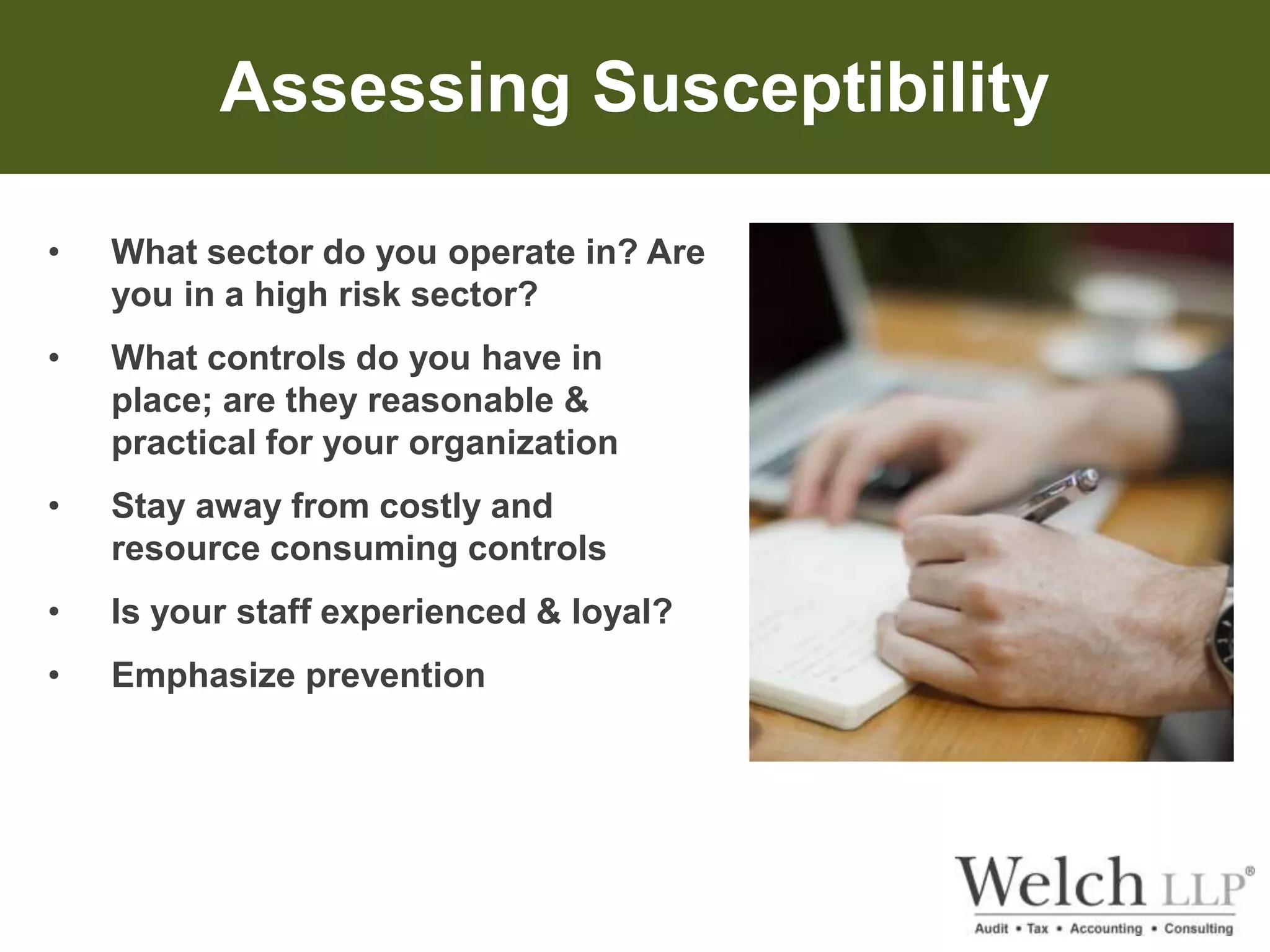 Assessing Susceptibility 
• What sector do you operate in? Are 
you in a high risk sector? 
• What controls do you have in 
place; are they reasonable & 
practical for your organization 
• Stay away from costly and 
resource consuming controls 
• Is your staff experienced & loyal? 
• Emphasize prevention 
 
