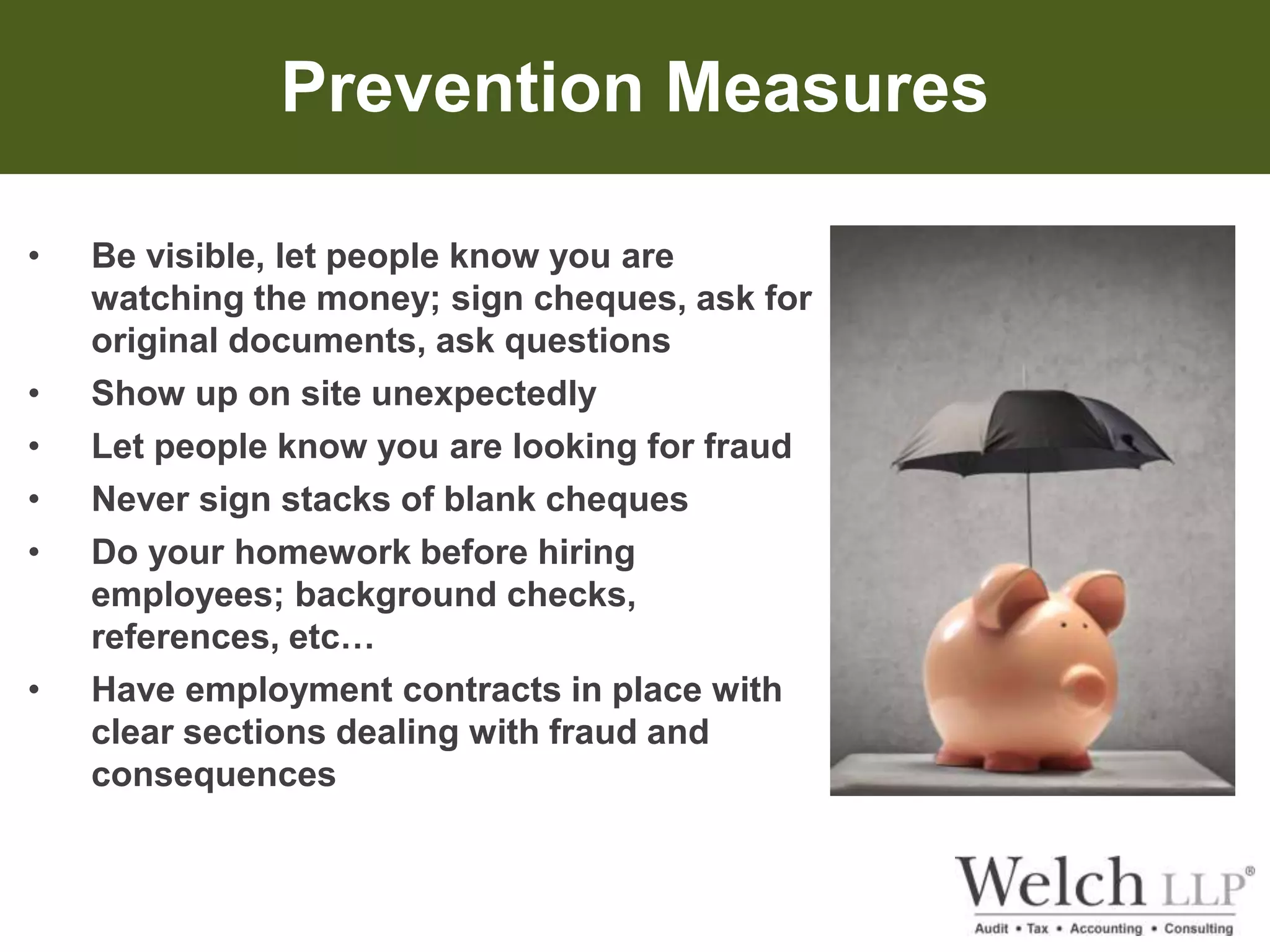 Prevention Measures 
• Be visible, let people know you are 
watching the money; sign cheques, ask for 
original documents, ask questions 
• Show up on site unexpectedly 
• Let people know you are looking for fraud 
• Never sign stacks of blank cheques 
• Do your homework before hiring 
employees; background checks, 
references, etc… 
• Have employment contracts in place with 
clear sections dealing with fraud and 
consequences 
 