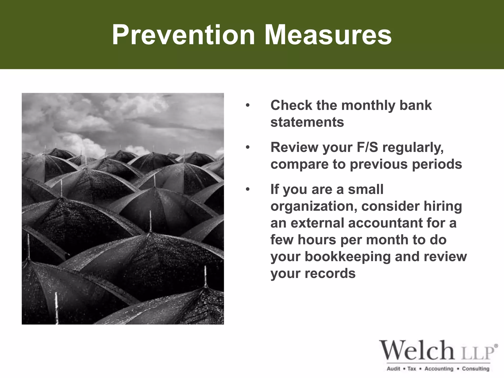 Prevention Measures 
• Check the monthly bank 
statements 
• Review your F/S regularly, 
compare to previous periods 
• If you are a small 
organization, consider hiring 
an external accountant for a 
few hours per month to do 
your bookkeeping and review 
your records 
 