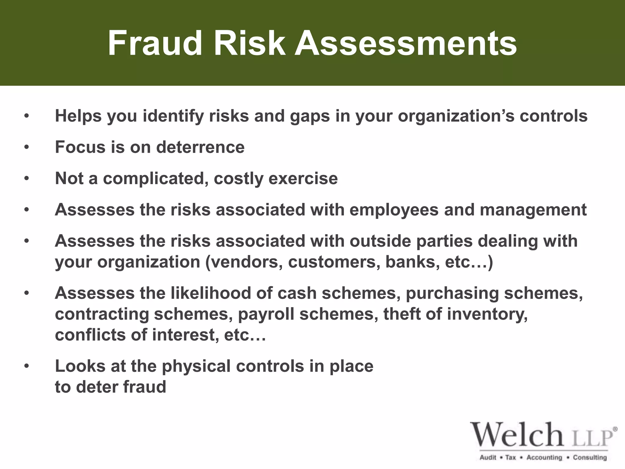Fraud Risk Assessments 
• Helps you identify risks and gaps in your organization’s controls 
• Focus is on deterrence 
• Not a complicated, costly exercise 
• Assesses the risks associated with employees and management 
• Assesses the risks associated with outside parties dealing with 
your organization (vendors, customers, banks, etc…) 
• Assesses the likelihood of cash schemes, purchasing schemes, 
contracting schemes, payroll schemes, theft of inventory, 
conflicts of interest, etc… 
• Looks at the physical controls in place 
to deter fraud 
 