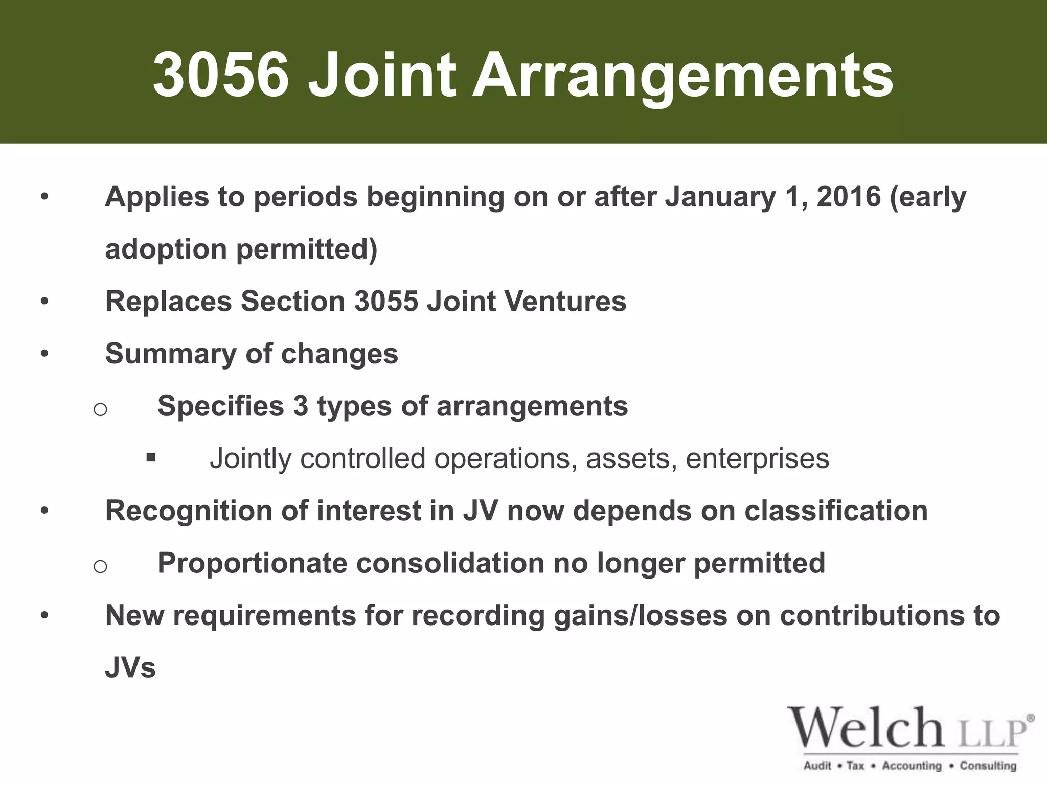 3056 Joint Arrangements 
• Applies to periods beginning on or after January 1, 2016 (early 
adoption permitted) 
• Replaces Section 3055 Joint Ventures 
• Summary of changes 
o Specifies 3 types of arrangements 
 Jointly controlled operations, assets, enterprises 
• Recognition of interest in JV now depends on classification 
o Proportionate consolidation no longer permitted 
• New requirements for recording gains/losses on contributions to 
JVs 
 