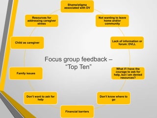 Focus group feedback –
“Top Ten”
Shame/stigma
associated with DV
Not wanting to leave
home and/or
community
Lack of information or
forum: DVLL
What if I have the
courage to ask for
help, but I am denied
resources?
Don’t know where to
go
Financial barriers
Don’t want to ask for
help
Family issues
Child as caregiver
Resources for
addressing caregiver
stress
 
