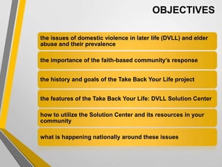 the issues of domestic violence in later life (DVLL) and elder
abuse and their prevalence
the importance of the faith-based community’s response
the history and goals of the Take Back Your Life project
the features of the Take Back Your Life: DVLL Solution Center
how to utilize the Solution Center and its resources in your
community
what is happening nationally around these issues
OBJECTIVES
 