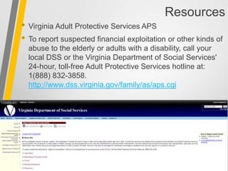 Resources
• Virginia Adult Protective Services APS
• To report suspected financial exploitation or other kinds of
abuse to the elderly or adults with a disability, call your
local DSS or the Virginia Department of Social Services'
24-hour, toll-free Adult Protective Services hotline at:
1(888) 832-3858.
http://www.dss.virginia.gov/family/as/aps.cgi
 
