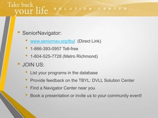 • SeniorNavigator:
• www.seniornav.org/tbyl (Direct Link)
• 1-866-393-0957 Toll-free
• 1-804-525-7728 (Metro Richmond)
• JOIN US:
• List your programs in the database
• Provide feedback on the TBYL: DVLL Solution Center
• Find a Navigator Center near you
• Book a presentation or invite us to your community event!
 