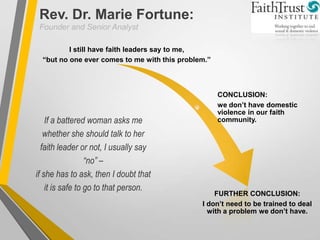 If a battered woman asks me
whether she should talk to her
faith leader or not, I usually say
“no” –
if she has to ask, then I doubt that
it is safe to go to that person.
I still have faith leaders say to me,
“but no one ever comes to me with this problem.”
CONCLUSION:
we don’t have domestic
violence in our faith
community.
FURTHER CONCLUSION:
I don’t need to be trained to deal
with a problem we don’t have.
Rev. Dr. Marie Fortune:
Founder and Senior Analyst
 