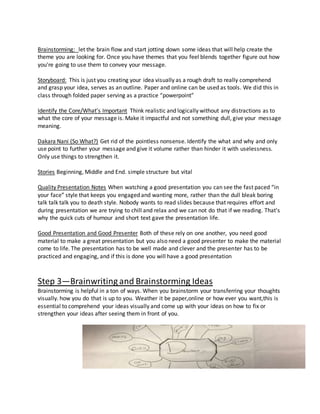 Brainstorming: let the brain flow and start jotting down some ideas that will help create the
theme you are looking for. Once you have themes that you feel blends together figure out how
you're going to use them to convey your message.
Storyboard: This is just you creating your idea visually as a rough draft to really comprehend
and grasp your idea, serves as an outline. Paper and online can be used as tools. We did this in
class through folded paper serving as a practice “powerpoint”
Identify the Core/What’s Important Think realistic and logically without any distractions as to
what the core of your message is. Make it impactful and not something dull, give your message
meaning.
Dakara Nani (So What?) Get rid of the pointless nonsense. Identify the what and why and only
use point to further your message and give it volume rather than hinder it with uselessness.
Only use things to strengthen it.
Stories Beginning, Middle and End. simple structure but vital
Quality Presentation Notes When watching a good presentation you can see the fast paced “in
your face” style that keeps you engaged and wanting more, rather than the dull bleak boring
talk talk talk you to death style. Nobody wants to read slides because that requires effort and
during presentation we are trying to chill and relax and we can not do that if we reading. That's
why the quick cuts of humour and short text gave the presentation life.
Good Presentation and Good Presenter Both of these rely on one another, you need good
material to make a great presentation but you also need a good presenter to make the material
come to life. The presentation has to be well made and clever and the presenter has to be
practiced and engaging, and if this is done you will have a good presentation
Step 3—Brainwriting and Brainstorming Ideas
Brainstorming is helpful in a ton of ways. When you brainstorm your transferring your thoughts
visually. how you do that is up to you. Weather it be paper,online or how ever you want,this is
essential to comprehend your ideas visually and come up with your ideas on how to fix or
strengthen your ideas after seeing them in front of you.
 