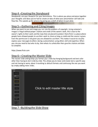 Step 4 –Creating the Storyboard
Storyboards are your blueprint for your brainstorms. This is where you place and piece together
your thoughts and ideas you've had to create an idea of what your presentation will look and
flow like. This speeds up the process by giving you a draft of where to put what.
Step 5—Gathering and Citing Images
When you want to use and image you run into the problem of copyright. Using someone's
images is illegal without proper citation and credit of the owners work, this is due to the
owner's rights to their work and the laws that are placed to protect them.Flickr is a place where
people have allowed people to use their work to share as long as credit and the source is given.
Even tho permission is not given you are allowed to use them. This makes it easier to visually
express your messages to others during a presentation using others skill and expertise. When
you cite you need to but who its by, then whats its called after then give the citation and date
to complete.
https://www.flickr.com
Step 6—Creating the Master Slide
The master slide setting helps you format your slides by changing background and text color
other than having to do it slide by slide. This allows you to move and create text a specific way
and not having to worry about it resetting to default formats and continuing the one you want
by simply adding more slides.
Step 7 –Buildingthe Slide Show
 