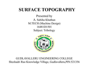 SURFACE TOPOGRAPHY
Presented by
A. Sabiha Khathun
M.TECH (Machine Design)
16481D1501
Subject: Tribology
GUDLAVALLERU ENGINEERING COLLEGE
Sheshadri Rao Knowledge Village, Gudlavalleru,PIN:521356
 