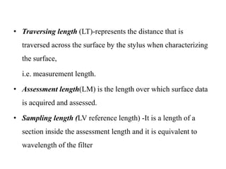 • Traversing length (LT)-represents the distance that is
traversed across the surface by the stylus when characterizing
the surface,
i.e. measurement length.
• Assessment length(LM) is the length over which surface data
is acquired and assessed.
• Sampling length (LV reference length) -It is a length of a
section inside the assessment length and it is equivalent to
wavelength of the filter
 