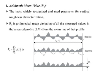 1. Arithmetic Mean Value (Ra)
 The most widely recognized and used parameter for surface
roughness characterization.
 Ra is arithmetical mean deviation of all the measured values in
the assessed profile (LM) from the mean line of that profile.
 