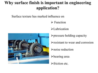 Why surface finish is important in engineering
application?
Surface texture has marked influence on
 Function
Lubrication
pressure holding capacity
resistant to wear and corrosion
noise reduction
bearing area
friction etc.
 