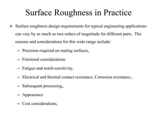 Surface Roughness in Practice
 Surface roughness design requirements for typical engineering applications
can vary by as much as two orders of magnitude for different parts. The
reasons and considerations for this wide range include:
– Precision required on mating surfaces,
– Frictional considerations
– Fatigue and notch sensitivity,
– Electrical and thermal contact resistance, Corrosion resistance,.
– Subsequent processing,.
– Appearance
– Cost considerations,
 