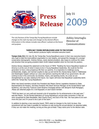 July 31
                                         Press
                                         Release                              2009
The July Elections of the Tampa Bay Young Republicans include                 Ashley Intartaglia
changes to the club’s by-laws and changes to the elected officers.
Information in this release includes new officers’ outlook on the future      Director of
and purpose.                                                                  Communications

                    TAMPA BAY YOUNG REPUBLICANS LOOK TO THE FUTURE
                      Yearly election produces highly motivated executive board

Tampa (July 31)--On July 28, the Tampa Bay Young Republicans swore in their new executive board,
who hope to take the local political organization to new heights, and spread the message of a younger
conservative demographic. Andrew Dorsey, newly elected president, also hopes to continue the vision
and direction that out-going president Adam Smith helped establish when he first took the position.

Andrew Dorsey released this statement on the future of TBYR: “Building the future Republican leaders of
America is at the core of what it means to be in Young Republican leadership. We could be the first
generation to have a less prosperous life than our parents. It is imperative to challenge young
professionals, singles, and married couples to step up and not let the choices being made in Tallahassee
and Washington happen without our voice and opinions reaching the halls of our government. We will
continue to be in the community via charities, mixers, and sporting events. As a club we are
strengthened by our past, looking to the future. Our region will know that Republican Leadership starts
within the Tampa Bay Young Republicans.”

Other new board members include Vice President Ash Mason (Senior Legislative Assistant to State
Representative Ed Hooper), Secretary Kimberly Hill (Client Services Manager at the Arnold Palmer Golf
Academy), and returning Treasurer Scott Strepina (mortgage advisor with Benjamin Ruth Mortgage).
Please see attached pages for a full biography on each board member.

“TBYR has been run very well and received a lot of recognition for its achievements in the past year,”
said Ash Mason. “At the Florida Federation of Young Republican’s annual state convention in May we
were recognized for Best Newsletter, Best Charity Event, and Club of the Year. We have plans to do even
more this year and I’m proud to be a part of the team.”

In addition to electing a new executive board, TBYR voted on changes to the club’s by-laws. One
amendment will now make it possible for members to vote during the annual election via absentee ballot,
if they can not make the meeting, as long as they give at least 7 days notice prior to the election date.




                                PHONE   (813) 476-3720 E-MAIL tbyr@tbyr.com
                                        WEB SITE http://www.tbyr.com
 