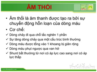 www.themegallery.com
ÂM THỔI
• Âm thổi là âm thanh được tạo ra bởi sự
chuyển động hỗn loạn của dòng máu
• Cơ chế:
 Dòng chảy đi qua chỗ tắc nghẽn 1 phần
 Sự tăng dòng chảy qua một cấu trúc bình thường
 Dòng máu được tống vào 1 khoang bị giãn rộng
 Dòng máu phụt ngược qua van hở
 Shunt bất thường từ nơi có áp lực cao sang nơi có áp
lực thấp
 