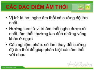 www.themegallery.com
CÁC ĐẶC ĐIỂM ÂM THỔI
• Vị trí: là nơi nghe âm thổi có cường độ lớn
nhất
• Hướng lan: từ vị trí âm thổi nghe được rõ
nhất, âm thổi thường lan đến những vùng
khác ở ngực
• Các nghiệm pháp: sẽ làm thay đổi cường
độ âm thổi để giúp phân biệt các âm thổi
với nhau
 