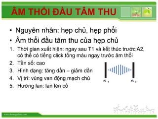 www.themegallery.com
ÂM THỔI ĐẦU TÂM THU
• Nguyên nhân: hẹp chủ, hẹp phổi
• Âm thổi đầu tâm thu của hẹp chủ
1. Thời gian xuất hiện: ngay sau T1 và kết thúc trước A2,
có thể có tiếng click tống máu ngay trước âm thổi
2. Tần số: cao
3. Hình dạng: tăng dần – giảm dần
4. Vị trí: vùng van động mạch chủ
5. Hướng lan: lan lên cổ
 