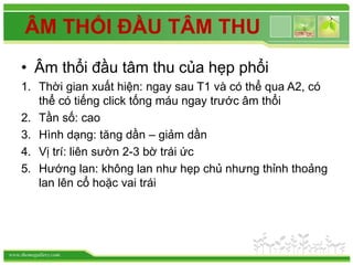 www.themegallery.com
ÂM THỔI ĐẦU TÂM THU
• Âm thổi đầu tâm thu của hẹp phổi
1. Thời gian xuất hiện: ngay sau T1 và có thể qua A2, có
thể có tiếng click tống máu ngay trước âm thổi
2. Tần số: cao
3. Hình dạng: tăng dần – giảm dần
4. Vị trí: liên sườn 2-3 bờ trái ức
5. Hướng lan: không lan như hẹp chủ nhưng thỉnh thoảng
lan lên cổ hoặc vai trái
 