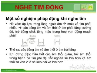 www.themegallery.com
NGHE TIM ĐỘNG
Một số nghiệm pháp động khi nghe tim
• Hít vào: áp lực trong lồng ngực âm  máu về tim phải
nhiều  các tiếng tim và âm thổi ở tim phải tăng cường
độ, trừ tiếng click tống máu trong hẹp van động mạch
phổi
• Thở ra: các tiếng tim và âm thổi ở tim trái tăng
• Khi đứng dậy: hầu hết các âm thổi giảm, trừ âm thổi
trong bệnh cơ tim phì đại tắc nghẽn sẽ lớn hơn và âm
thổi sa van 2 lá sẽ kéo dài và lớn hơn.
 