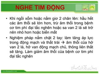 www.themegallery.com
NGHE TIM ĐỘNG
• Khi ngồi xổm hoặc nằm giơ 2 chân lên: hầu hết
các âm thổi sẽ lớn hơn, trừ âm thổi trong bệnh
cơ tim phì đại tắc nghẽn hoặc sa van 2 lá sẽ trở
nên nhỏ hơn hoặc biến mất
• Nghiệm pháp nắm chặt 2 tay: làm tăng áp lực
trong động mạch và thất trái  âm thổi của hở
van 2 lá, hở van động mạch chủ, thông liên thất
sẽ tăng. Làm giảm âm thổi của bệnh cơ tim phì
đại tắc nghẽn
 
