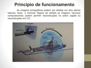 As imagens tomográficas podem ser obtidas em dois planos
básicos: Axial e Coronal. Depois de obtidas as imagens, recursos
computacionais podem permitir reconstruções no plano sagital ou
reconstruções em 3 D.
 