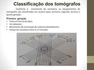Primeira geração
• Feixe em forma de lápis;
• Um detector;
• Movimento de translação do sistema tubo/detector;
• Tempo de varredura entre 4 a 5 minutos.
Conforme o movimento de varredura, os equipamentos de
tomografia são classificados em quatro tipos: primeira, segunda, terceira e
quarta geração.
 